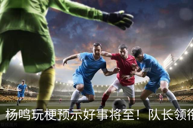 杨鸣玩梗预示好事将至！队长领衔送祝福，郭艾伦携张镇麟弗格再度老友重逢
